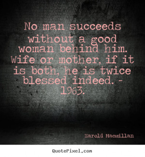 ... - No man succeeds without a good woman behind him. wife or mother
