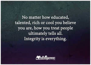 ... , how you treat people ultimately tells all. Integrity is everything