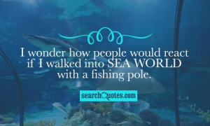 ... how people would react if I walked into Sea World with a fishing pole