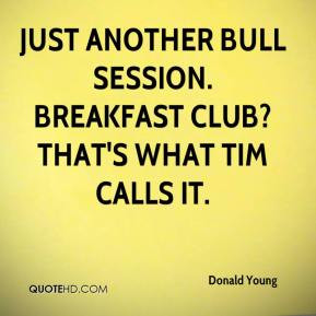 ... Just another bull session. Breakfast Club? That's what Tim calls it