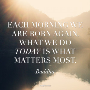 Each morning we are born again. What we do today is what matters most ...