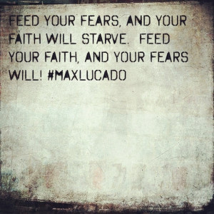 ... faith will starve. Feed your faith, and your fears will! ~ Max Lucado