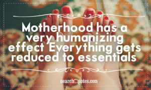 Motherhood has a very humanizing effect. Everything gets reduced to ...