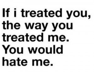 If I treated you, the way you treated me ... you would hate me.
