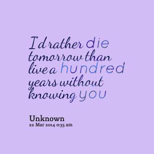 ... rather die tomorrow than live a hundred years without knowing you