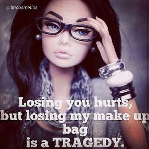 Losing you hurts, but losing my make up bag is a tragedy.