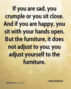 you are sad, you crumple or you sit close. And if you are happy, you ...