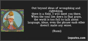 Out beyond ideas of wrongdoing and rightdoing there is a field. I'll ...