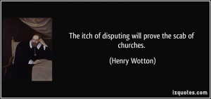 The itch of disputing will prove the scab of churches. - Henry Wotton