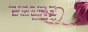 Dont throw me away from your eyes as TEARS as i had been locked in ...