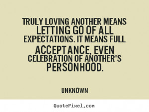 Truly loving another means letting go of all expectations. It means ...