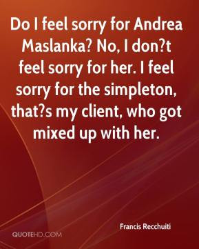 feel sorry for Andrea Maslanka? No, I don?t feel sorry for her. I feel ...