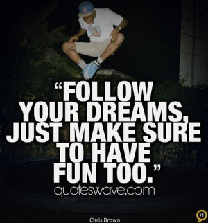 Follow your dreams. Just make sure to have fun too.