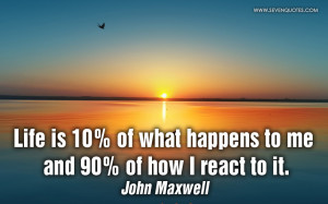 Life is 10% of what happens to me and 90% of how I react to it.