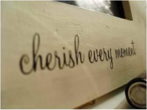 Cherish every moment.