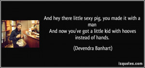 And hey there little sexy pig, you made it with a man And now you've ...