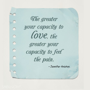 ... , the greater your capacity to feel the pain.” – Jennifer Aniston