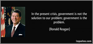 ... not the solution to our problem; government is the problem. - Ronald