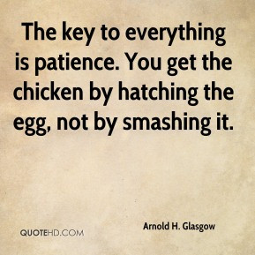 The key to everything is patience. You get the chicken by hatching the ...