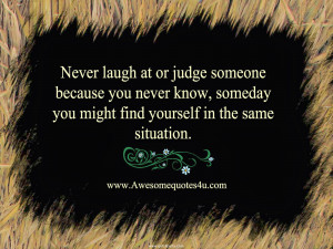 Never laugh at or judge someone because you never know, someday you ...