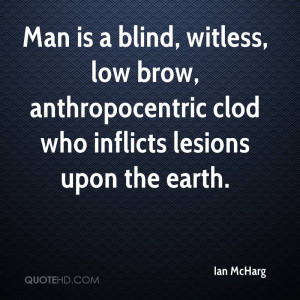 Man is a blind, witless, low brow, anthropocentric clod who inflicts ...