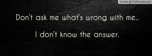 don’t ask me what’s wrong with me.. i don’t know the answer ...