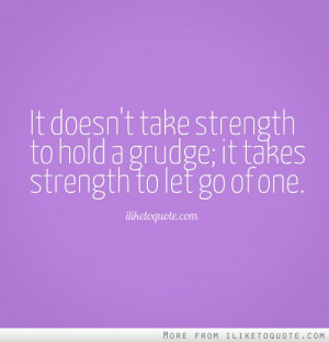 It doesn't take strength to hold a grudge; it takes strength to let go ...