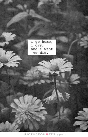 go home, I cry, and I want to die. Picture Quote #1