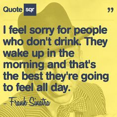 feel sorry for people who don't drink. They wake up in the morning ...