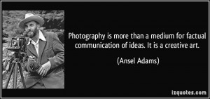 ... factual communication of ideas. It is a creative art. - Ansel Adams