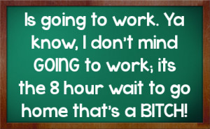 Is going to work. Ya know, I don't mind GOING to work; its the 8 hour ...