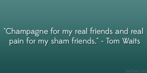 ... my real friends and real pain for my sham friends.” – Tom Waits