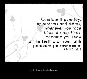 James 1:2-3 ~ consider it pure joy..... This verse has gotten me thru ...