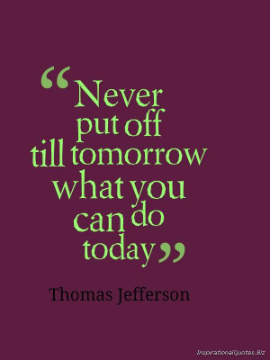 ... put off till tomorrow what you can do today’ –Thomas Jefferson