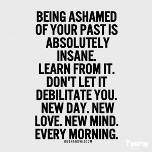 Being ashamed of your past is absolutely insane. Learn from it. Don't ...