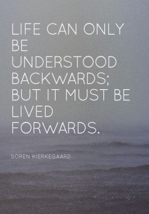 ... backwards; but it must be lived forwards. – Soren Kierkegaard