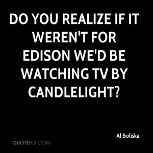 ... realize if it weren't for Edison we'd be watching TV by candlelight