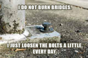 do not burn bridges, i just loosen the bolts a little everyday ...
