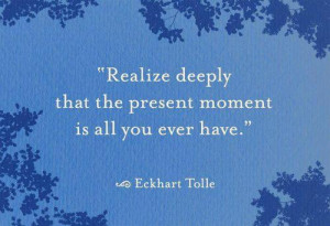 Realize deeply that the present moment is all you ever have.