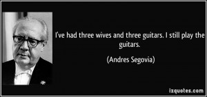 ... wives and three guitars. I still play the guitars. - Andres Segovia