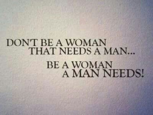 Don't be a woman that needs a man....Be a woman a man needs!