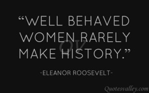 Well Behaved Women Rarely Make History - Eleanor Roosevelt.