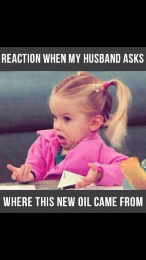 Reaction when my husband asks where this new oil came from...Are you ...