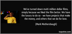 We've turned down multi million dollar films, simply because we liked ...