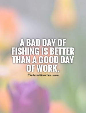 bad day of fishing is better than a good day of work. Picture Quote ...