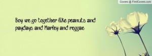 Boy, we go together like peanuts and paydays, and Marley and reggae.
