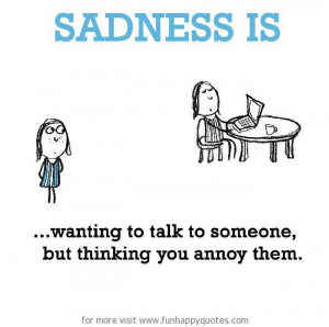 Sadness is, wanting to talk to someone, but thinking you annoy them ...