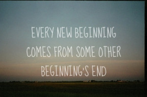 Every new beginning comes from some other beginning's end.