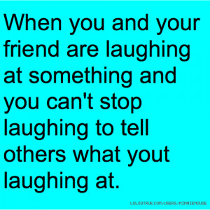 and your friend are laughing at something and you can't stop laughing ...