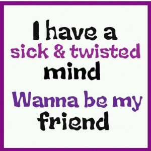 have sick & twisted mind, Wanna be my Friend?